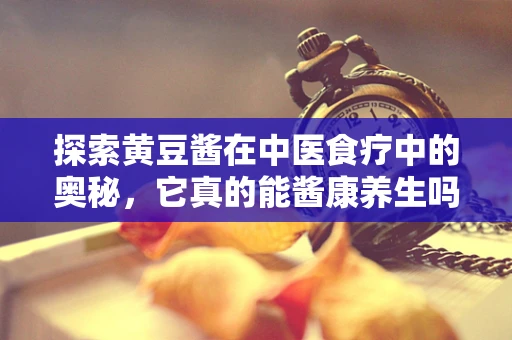 探索黄豆酱在中医食疗中的奥秘，它真的能酱康养生吗？