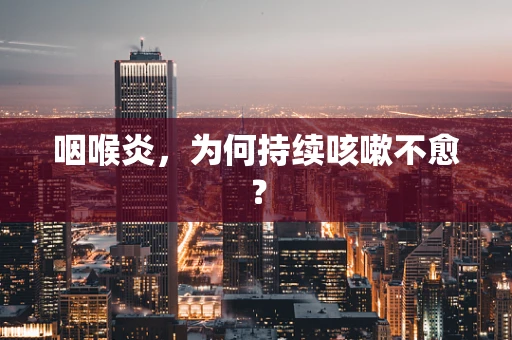 咽喉炎，为何持续咳嗽不愈？