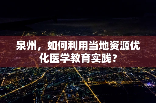泉州，如何利用当地资源优化医学教育实践？