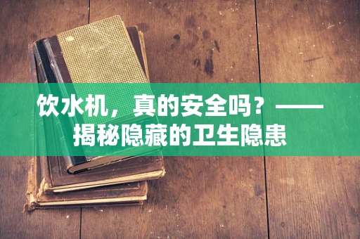 饮水机，真的安全吗？——揭秘隐藏的卫生隐患