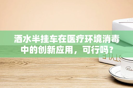 洒水半挂车在医疗环境消毒中的创新应用，可行吗？