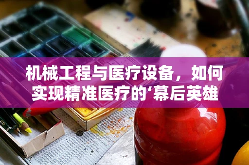 机械工程与医疗设备，如何实现精准医疗的‘幕后英雄’？