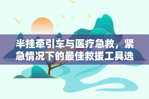 半挂牵引车与医疗急救，紧急情况下的最佳救援工具选择？