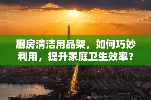 厨房清洁用品架，如何巧妙利用，提升家庭卫生效率？