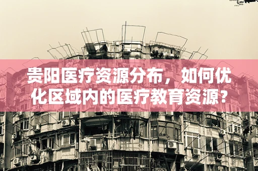 贵阳医疗资源分布，如何优化区域内的医疗教育资源？
