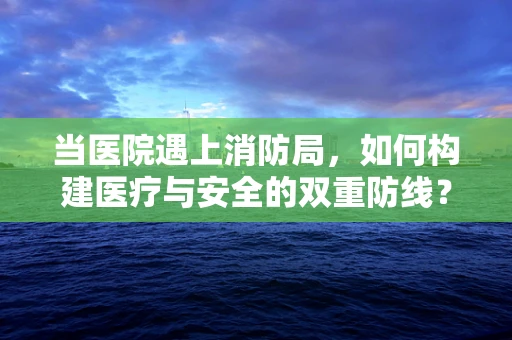 当医院遇上消防局，如何构建医疗与安全的双重防线？