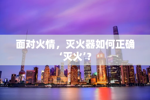 面对火情，灭火器如何正确‘灭火’？