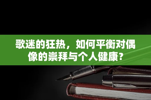 歌迷的狂热，如何平衡对偶像的崇拜与个人健康？