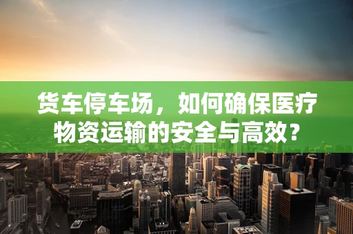 货车停车场，如何确保医疗物资运输的安全与高效？