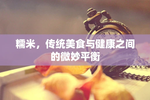 糯米，传统美食与健康之间的微妙平衡