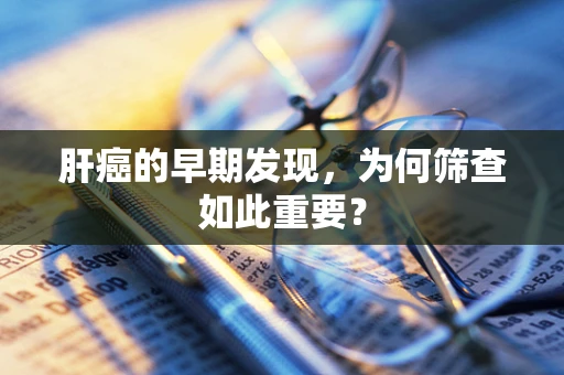 肝癌的早期发现，为何筛查如此重要？