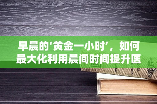 早晨的‘黄金一小时’，如何最大化利用晨间时间提升医疗知识吸收？