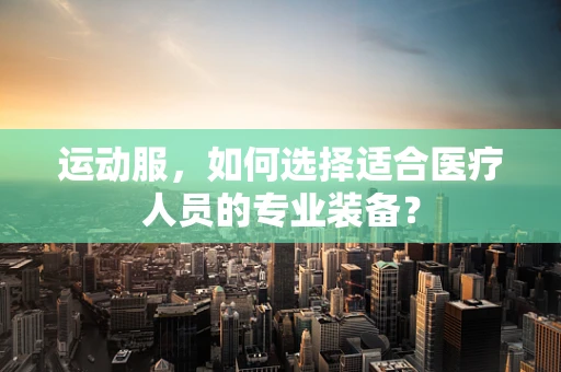 运动服，如何选择适合医疗人员的专业装备？