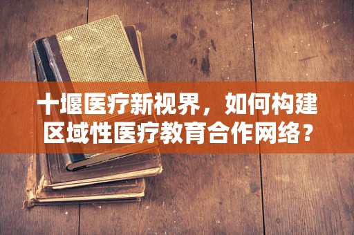 十堰医疗新视界，如何构建区域性医疗教育合作网络？