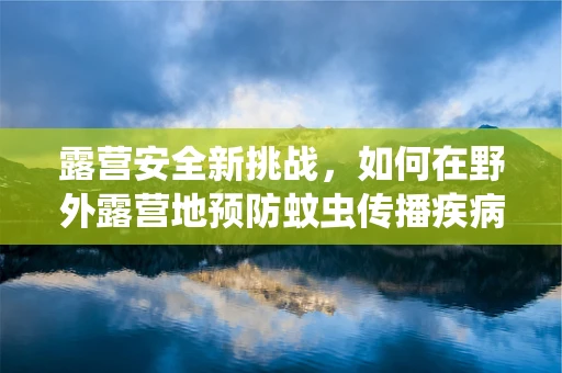 露营安全新挑战，如何在野外露营地预防蚊虫传播疾病？