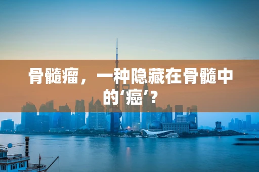 骨髓瘤，一种隐藏在骨髓中的‘癌’？