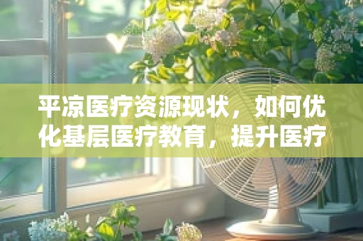 平凉医疗资源现状，如何优化基层医疗教育，提升医疗服务质量？