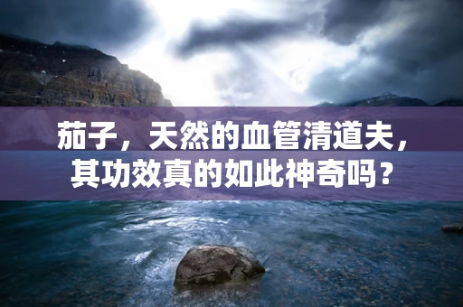 茄子，天然的血管清道夫，其功效真的如此神奇吗？