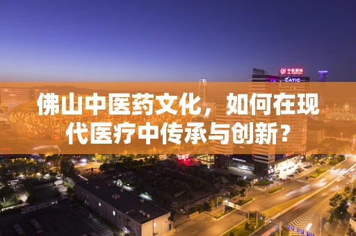 佛山中医药文化，如何在现代医疗中传承与创新？