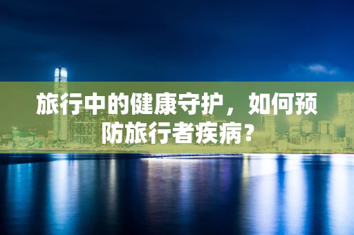 旅行中的健康守护，如何预防旅行者疾病？