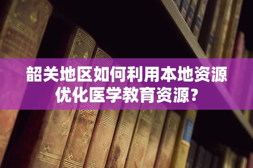 韶关地区如何利用本地资源优化医学教育资源？