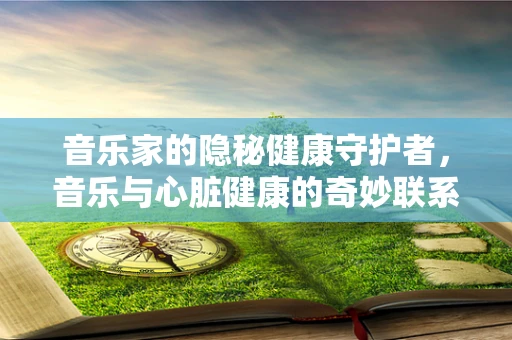 音乐家的隐秘健康守护者，音乐与心脏健康的奇妙联系