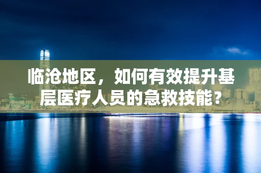 临沧地区，如何有效提升基层医疗人员的急救技能？