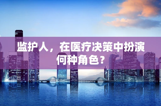 监护人，在医疗决策中扮演何种角色？