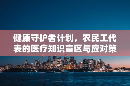 健康守护者计划，农民工代表的医疗知识盲区与应对策略