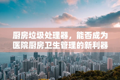 厨房垃圾处理器，能否成为医院厨房卫生管理的新利器？