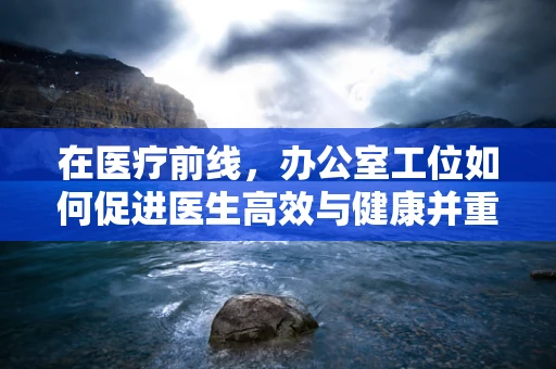 在医疗前线，办公室工位如何促进医生高效与健康并重？