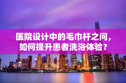医院设计中的毛巾杆之问，如何提升患者洗浴体验？