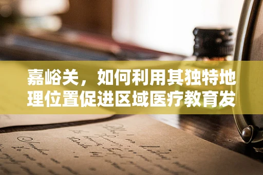嘉峪关，如何利用其独特地理位置促进区域医疗教育发展？