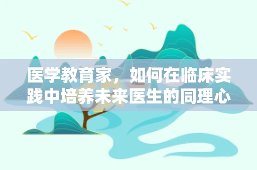 医学教育家，如何在临床实践中培养未来医生的同理心？