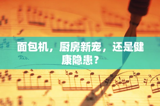 面包机，厨房新宠，还是健康隐患？