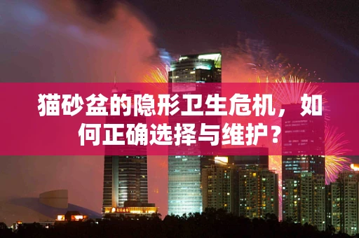 猫砂盆的隐形卫生危机，如何正确选择与维护？