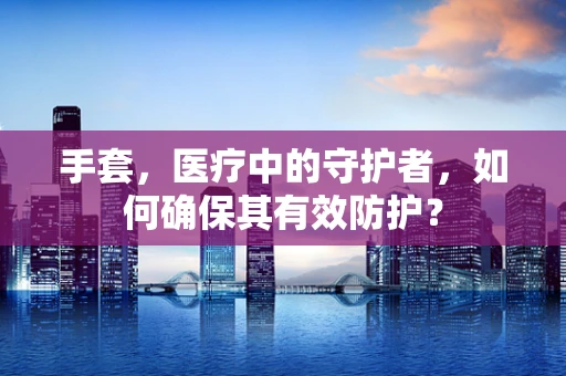 手套，医疗中的守护者，如何确保其有效防护？