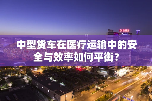 中型货车在医疗运输中的安全与效率如何平衡？