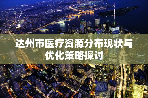 达州市医疗资源分布现状与优化策略探讨