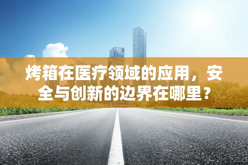 烤箱在医疗领域的应用，安全与创新的边界在哪里？