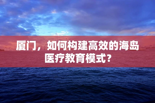 厦门，如何构建高效的海岛医疗教育模式？
