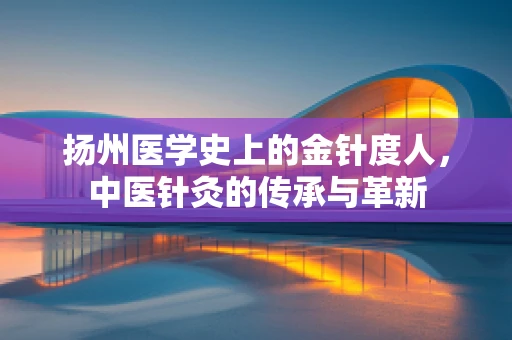 扬州医学史上的金针度人，中医针灸的传承与革新