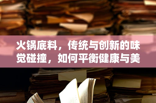 火锅底料，传统与创新的味觉碰撞，如何平衡健康与美味？