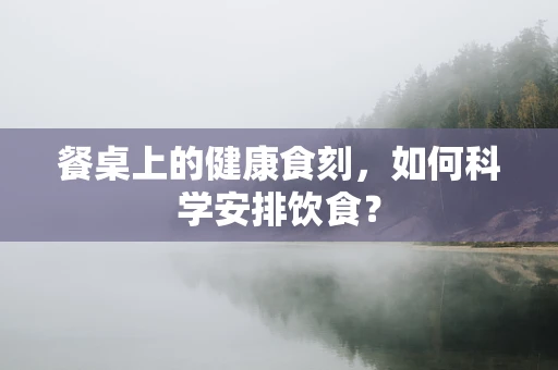 餐桌上的健康食刻，如何科学安排饮食？