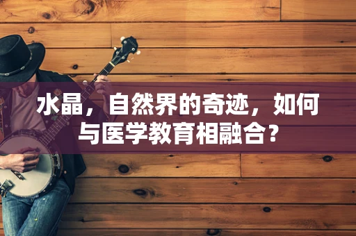 水晶，自然界的奇迹，如何与医学教育相融合？