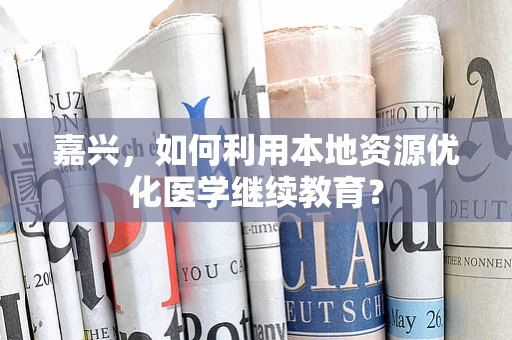 嘉兴，如何利用本地资源优化医学继续教育？