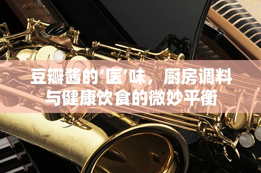 豆瓣酱的‘医’味，厨房调料与健康饮食的微妙平衡