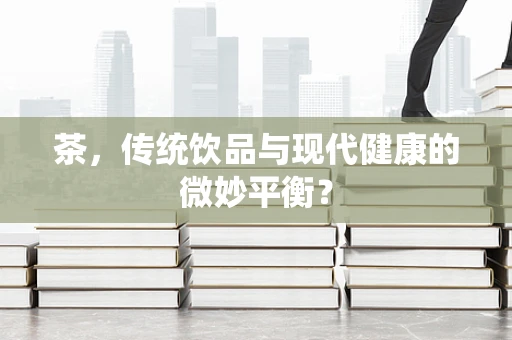 茶，传统饮品与现代健康的微妙平衡？