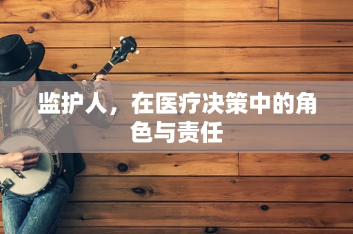 监护人，在医疗决策中的角色与责任