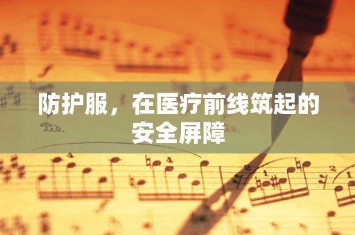 防护服，在医疗前线筑起的安全屏障